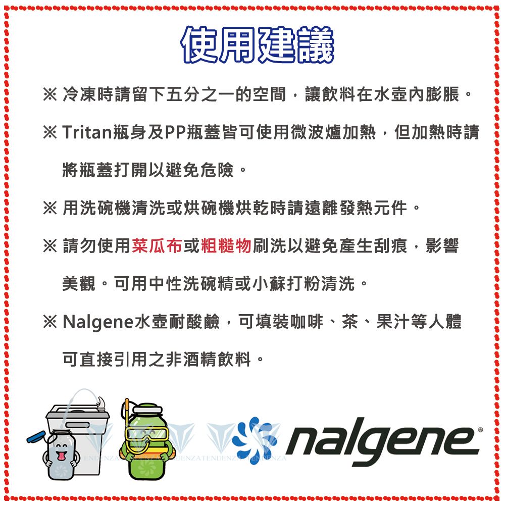 使用建議冷凍時請留下五分之一的空間,讓飲料在水壺內膨脹。※ Tritan瓶身及PP瓶蓋皆可使用微波爐加熱,但加熱時請將瓶蓋打開以避免危險。※用洗碗機清洗或烘碗機烘乾時請遠離發熱元件。※請勿使用菜瓜布或粗糙物刷洗以避免產生刮痕,影響美觀。可用中性洗碗精或小蘇打粉清洗。※ Nalgene水壺耐酸鹼,可填裝咖啡、茶、果汁等人體可直接引用之非酒精飲料。ENDENZAnalgene