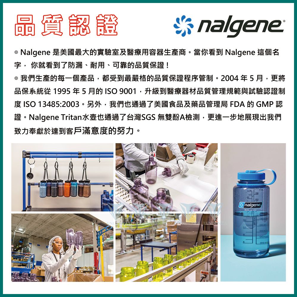 晶質認證* nalgene  Nalgene 是美國最大的實驗室及醫療用容器生產商。當你看到 Nalgene 這個名字, 你就看到了防漏、耐用、可靠的品質保證! 我們生產的每一個產品,都受到最嚴格的品質保證程序管制。2004年5月,更將品保系統從1995年5月的ISO 9001,升級到醫療器材品質管理規範與試驗認證制 ISO 13485:2003。另外,我們也通過了美國食品及藥品管理局 FDA 的GMP認證。Nalgene Tritan水壺也通過了台灣SGS 無雙酚A檢測,更進一步地展現出我們致力奉獻於達到客戶滿意度的努力。nalgene