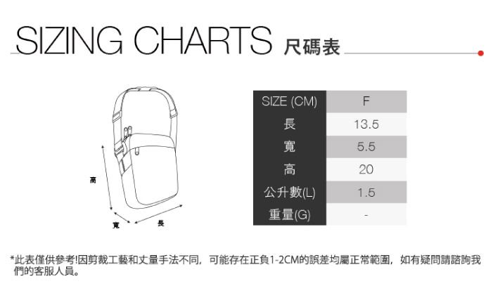 SIZING CHARTS 尺碼表SIZE (CM)長F13.5寬5.5高20公升數(L)1.5重量(G)*此表僅供參考!因剪裁工藝和丈量手法不同,可能存在正負1-2CM的誤差均屬正常範圍,如有疑問請諮詢我們的客服人員。