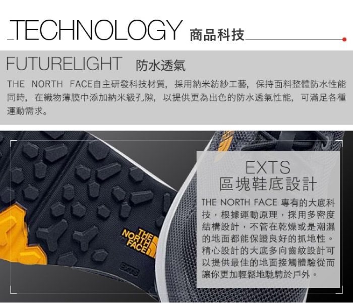 TECHNOLOGY 商品科技FUTURELIGHT 防水透氣THE NORTH FACE自主研發科技材質,採用納米紡紗工藝,保持面料整體防水性能同時,在織物薄膜中添加納米級孔隙,以提供更為出色的防水透氣性能,可滿足各種運動需求。LTHENORTHEXTSEXTS區塊鞋底設計THE NORTH FACE 專有的大底科技,根據運動原理,採用多密度結構設計,不管在乾燥或是潮濕的地面都能保證良好的抓地性。精心設計的大底多向齒紋設計可以提供最佳的地面接觸體驗從而讓你更加輕鬆地馳騁於戶外。