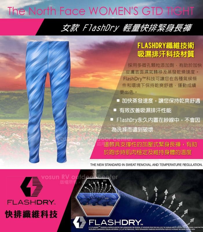 The North Face WOMENS GTD 女款 FlashDry 輕量快排緊身長褲DRY纖維技術吸濕排汗科技材質採多微孔顆粒添加劑有助於加快皮膚表面濕氣轉移及蒸發乾燥速度FlashDry™科技可讓您在各種氣候條件和環境下保持乾爽舒適,運動成績更出色。 加快蒸發速度,讓您保持乾爽舒適 有效改善吸濕排汗性能 FlashDry永久在紗線中,不會因為洗滌而遭到破壞 用具支撐性的加壓式緊身長褲,有助於跑步時肌肉穩定及維持身體的溫度 NEW STNDARD IN SWE   TEMPERATURE REGULATION RV  版權所有,FLASHDRY快排纖維科技 FLASH  A     REMOVAL              AND  AT         THE