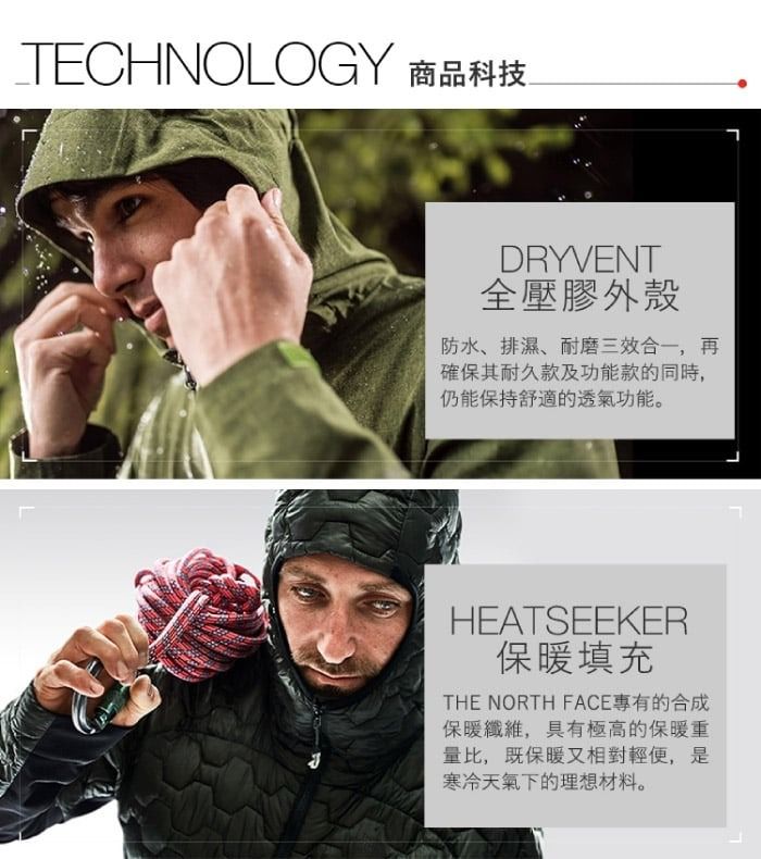 TECHNOLOGY 商品科技DRYVENT全壓膠外殼防水、排濕、耐磨三效合一,再確保其耐久款及功能款的同時,仍能保持舒適的透氣功能。HEATSEEKER保暖填充THE NORTH FACE專有的合成保暖纖維,具有極高的保暖重量比,既保暖又相對輕便,是寒冷天氣下的理想材料。