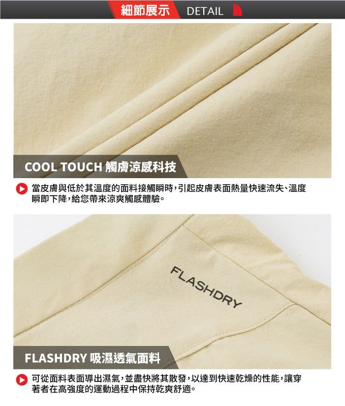 細節展示 DETAILCOOL TOUCH 觸涼感科技 當皮膚與低於其溫度的面料接觸瞬時,引起皮膚表面熱量快速流失、溫度瞬即下降,給您帶來涼爽觸感體驗。FLASHDRYFLASHDRY 吸濕透氣面料 可從面料表面導出濕氣,並盡快將其散發,以達到快速乾燥的性能,讓穿著者在高強度的運動過程中保持乾爽舒適。