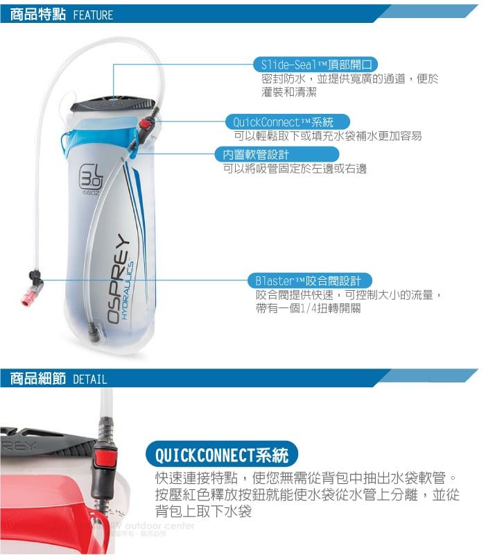 商品特點 FEATURE商品細節 DETAILREYOSPREYHYDRAULICS-Seal頂部開口密封防水,並提供寬廣的通道,便於灌裝和清潔QuickConnect™系統可以輕鬆取下或填充水袋補水更加容易內置軟管設計可以將吸管固定於左邊或右邊Blaster™咬合設計咬合閥提供快速,可控制大小的流量,帶有一個1/4扭轉開關QUICKCONNECT系統快速連接特點,使您無需從背包中抽出水袋軟管。按壓紅色釋放按鈕就能使水袋從水管上分離,並從背包上取下水袋  center