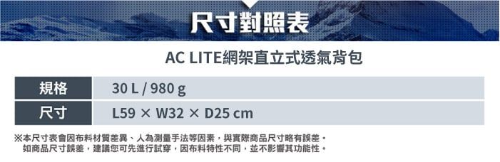 尺寸對照表AC LITE網架直立式透氣背包規格尺寸30L/980gL59W32D25cm※本尺寸表會布料材質差異、人為測量手法等因素,與實際商品尺寸略有誤差。如商品尺寸誤差,建議您可先進行試穿,因布料特性不同,並不影響其功能性。