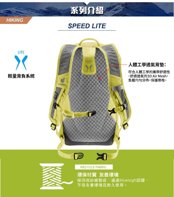 HIKING系列介紹SPEED LITELITE輕量背負系統deuber人體工學透氣背墊:符合人體工學的攜帶舒適性舒適透氣的3D Air Mesh負載均勻分佈,保護脊椎。deuterRECYCLE FABRIC環保材質 友善環境採回收紗線製成,通過bluesigh認證,不但友善環境且耐久使用。