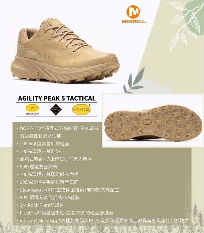 MERRELLAGILITY PEAK 5 TACTICALMEGAGRIP VibramMMERRELLGORE-TEX® 襪套式防水結構具有卓越的透氣性和防水性能100%環境友善針織鞋面100%環境友善鞋帶風箱式鞋舌,防止碎石沙子進入鞋內60%環境友善織帶100%環境友善透氣網布內裡100%環境友善網布表面 Cleansport NXT™生物抑菌技術,能抑制異味產生50%環境友善可拆式EVA鞋墊3/4 Rock Plate防護片 FloatPro™羽量級中底,提供持久的輕盈舒適感·Vibram® MegaGrip高性能橡膠大底,在乾燥和濕潤表面上都具有無與倫比的抓地力