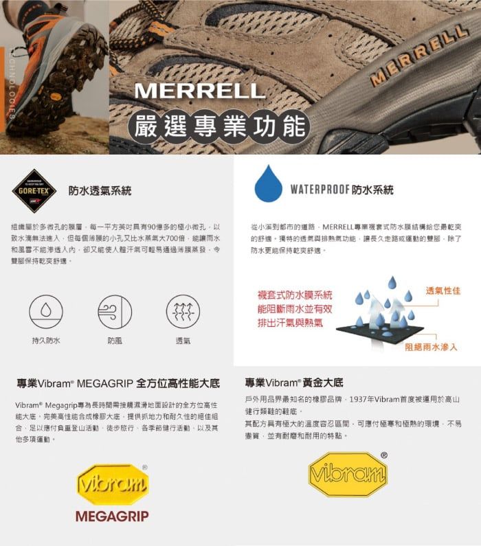 CHNOLOGIESMERRELL嚴專業功MERRELLGORETEX防水透系統WATERPROOF 防水系統屬於多微孔的每一平方多的極小微孔以致水滴法進但的小孔又比水蒸氣700雨水和風入卻又氣輕易通過蒸發令保持乾爽選從到都市的道路MERRELL專套式防水膜結構給您乾爽的舒適獨特的無功能讓長久走路或運動的防水更保持乾爽舒適式防水膜系統能阻斷雨水並有效排出汗氣與透氣性佳持久防水防風透氣雨水滲入專業Vibram MEGAGRIP 全方位高性能Vibram® Megagrip專為長時間需接觸濕滑地面設計的全方位高性能大完美高性能成大底提供抓地力和耐久性的合足以負重登山活動徒步旅行各季節健行活動以及其他多項運動。專業Vibram 黃金大底戶外用品界最知名的橡膠品牌1937年Vibram首度被運用於高山健行鞋的鞋底。其配方具有極大的溫度容忍可應付和極熱的環境,不易變質,並有耐磨和耐用的特點。VibramMEGAGRIPVibram