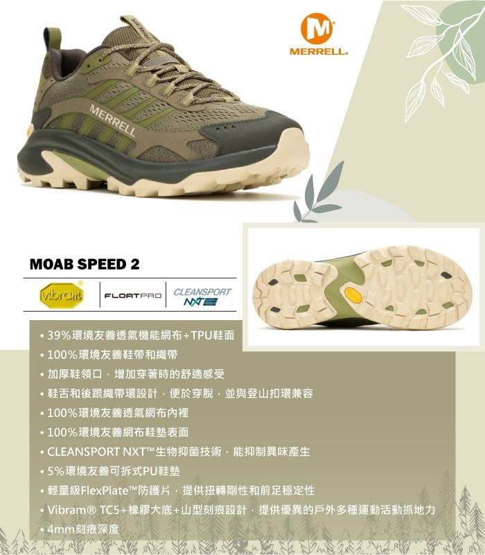 MERRELLMMERRELLMOAB SPEED 2CLEANSPORTFLOATPRO 39%環境友善透氣機能網+TPU鞋面100%環境友善鞋帶和織帶加厚鞋領口增加穿著時的舒適感受鞋舌和後跟織帶環設計便於穿脫並與登山扣環兼容100%環境友善透氣網布100%環境友善網布鞋墊CLEANSPORT NXT™生物抑菌技術能抑制異味產生5%環境友善可拆式PU鞋墊輕量級FlexPlate™防護片,提供扭轉剛性和前足穩定性Vibram® TC5+橡膠大底+山型刻痕設計,提供優異的戶外多種運動活動地力4mm刻痕深度