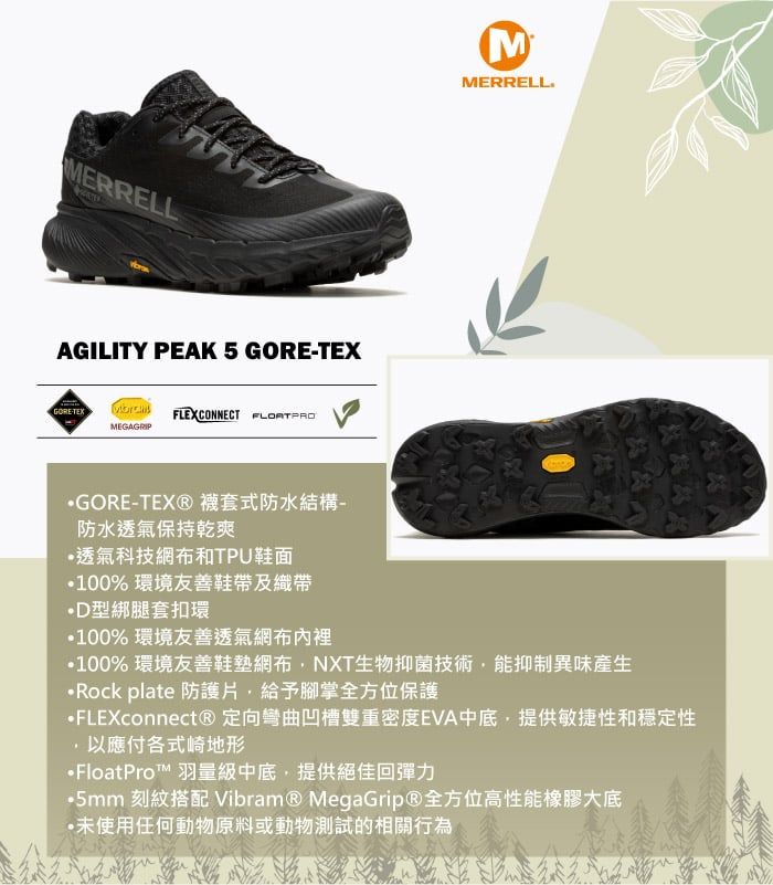 MERRELLAGILITY PEAK 5 GORETEXGORETEX  FLEXCONNECT MEGAGRIPMMERRELLGORE-TEX®襪套式防水結構-防水透氣保持乾爽透氣科技網布和TPU鞋面100% 環境友善鞋帶及織帶綁腿套扣環100% 環境友善透氣網布內裡100% 環境友善鞋墊網布NXT生物抑菌技術能抑制異味產生Rock plate 防護片給予腳掌全方位保護FLEXconnect® 定向彎曲凹槽雙重密度EVA中底,提供敏捷性和穩定性,以應付各式崎地形FloatPro™ 羽量級中底,提供絕佳回彈力5mm 刻紋搭配 Vibram® MegaGrip®全方位高性能橡膠大底·未使用任何動物原料或動物測試的相關行為