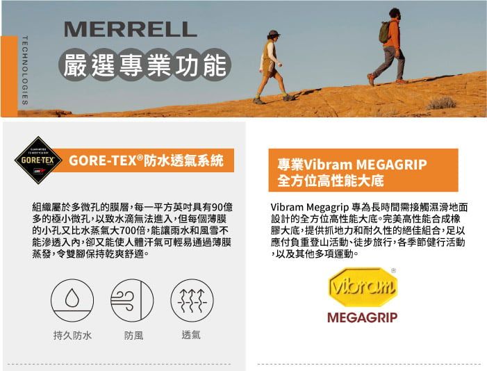 TECHNOLOGIESMERRELL嚴選專業功能GORE-TEX GORE-TEX®防水透氣系統組織屬於多微孔的膜層,每一平方具有90億多的極小微孔,以致水滴無法進入,但每個薄膜的小孔又比水蒸氣大700倍,能讓雨水和風雪不能滲透入內,卻又能使人體汗氣可輕易通過薄膜蒸發,令雙腳保持乾爽舒適。專業Vibram MEGAGRIP全方位高性能大底Vibram Megagrip 專為長時間需接觸濕滑地面設計的全方位高性能大底。完美高性能合成橡膠大底,提供抓地力和耐久性的絕佳組合,足以應付負重登山活動、徒步旅行,各季節健行活動,以及其他多項運動。VibramMEGAGRIP持久防水防風透氣