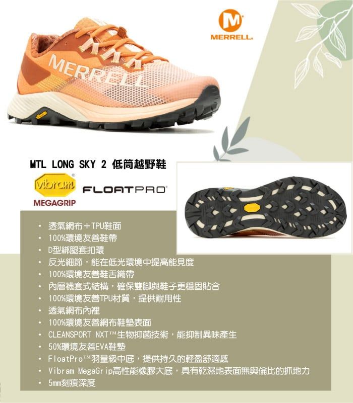 MERRELLMMERRELLMTL LONG SKY 2 低筒越野鞋VibramMEGAGRIPFLOATPRO透氣網布+TPU鞋面100%環境友善鞋帶D型綁腿套扣環反光細節,能在低光環境中提高能見度100%環境友善鞋舌織帶內層式結構,確保雙腳與鞋子更穩固貼合100%環境友善TPU材質,提供耐用性透氣網布內裡100%環境友善網布鞋墊表面CLEANSPORT NXT生物抑菌技術,能抑制異味產生50%環境友善EVA鞋墊FloatPro™羽量級中底,提供持久的輕盈舒適感Vibram MegaGrip高性能橡膠大底,具有乾濕地表面無與倫比的抓地力5mm刻痕深度