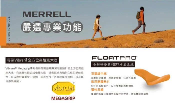 TECHNOLOGIESMERRELL嚴選專業功FLOATPRO專業Vibrant 全方位性能大全新研發專利EVA中系統Vibram® Megagrip專為長時間接觸地面設計的全方位高性能大底完美高性能合成橡膠大底提供抓地力和耐久性的合足以應付負重登山活動徒步旅行各季節活動以及其他多項運動。Vibram羽量級中底減輕反應更久不耐用避震給予足夠力提升穿著時的彈性反饋優異的能量反與更多彈性的中底,感MEGAGRIP