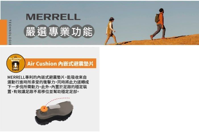 MERRELL嚴選專業功能TECHNOLOGIE  Air Cushion 式避震MERRELL專利的內嵌式避震墊片,能吸收來自運動行進時所承受的衝擊力,同時將此力道轉成下一步伐所需動力。此外,內置於足跟的穩定置,有效讓足跟不易移位並幫助穩定足部。