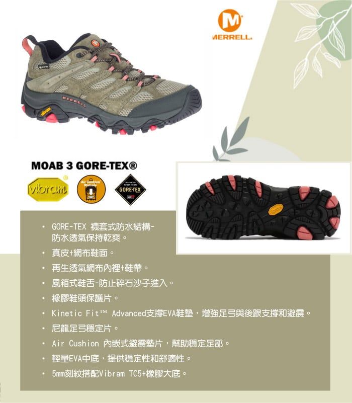 MOAB 3 GORETEX® GORETEXGORETEX 襪套式防水結構-防水透氣保持乾爽。真皮網布鞋面。MMERRELL再生透氣網布內裡+鞋帶。風箱式鞋舌-防止碎石沙子進入。橡膠鞋頭保護片。Kinetic ™ AdvancedEVA鞋墊增強足弓與後跟支撐和避震。尼龍足弓穩定片。Air Cushion 內嵌式避震墊片,幫助穩定足部。輕量EVA中底,提供穩定性和舒適性。5mm刻紋搭配Vibram TC5+橡膠大底。