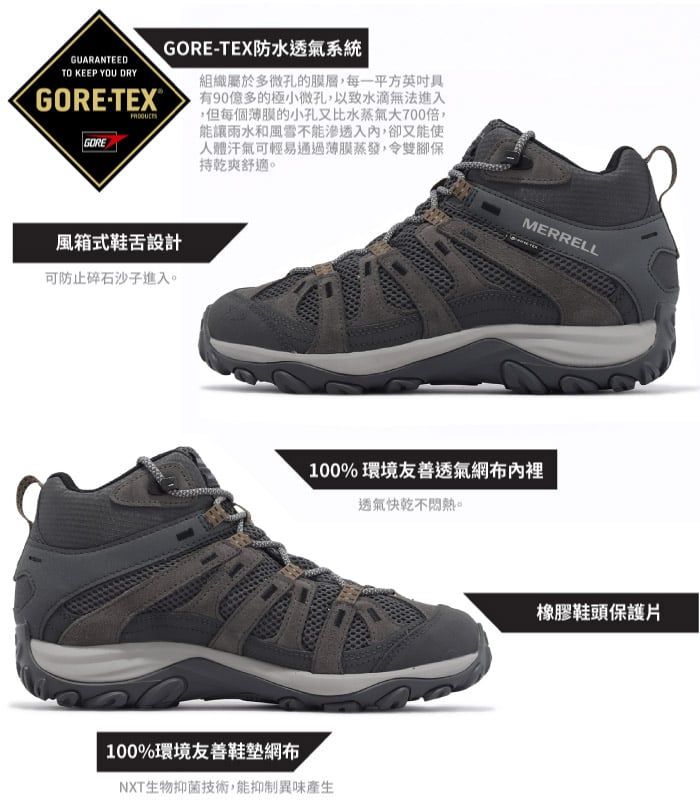 GUARANTEEDTO KEEP YOU DRYGORETEX®GOREGORE-TEX防水透氣系統 組織屬於多微孔的膜層,每一平方具有90億多的極小微孔,以致水滴無法進入,但每個薄膜的小孔又比水蒸氣大700倍,能讓雨水和風雪不能滲透入,卻又能使人體汗氣可輕易通過薄膜蒸發,令雙腳保持乾爽舒適風箱式鞋舌設計可防止碎石沙子進入。MERRELL100% 環境友善透氣網布內裡透氣快乾不。100%環境友善網布NXT生物抑菌技術,能抑制異味產生橡膠鞋頭保護片