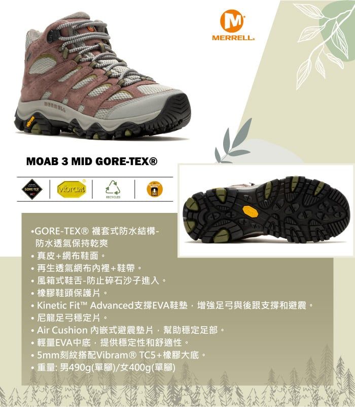 MOAB 3 MID GORETEX®GORETEX MMERRELLGORE-TEX®襪套式防水結構-防水透氣保持乾爽真皮+網布鞋面。再生透氣網布內裡+鞋帶。風箱式鞋舌-防止碎石沙子進入。橡膠鞋頭保護片。 Kinetic Fit™ AdvancedEVA鞋墊增強足弓與後跟支撐和避震。尼龍足弓穩定片。Air Cushion 內嵌式避震墊片幫助穩定足部。輕量EVA中底,提供穩定性和舒適性。5mm刻紋搭配Vibram®TC5+橡膠大底。·重量:男490g(單腳)/女400g(單腳)