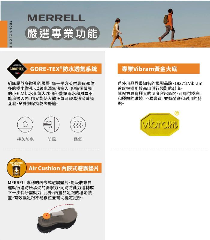 TECHNOLOGIEMERRELL嚴選專業功能)GORETEX GORE-TEX®防水透氣系統專業黃金大底組織屬於多微孔的膜層,每一平方具有90億多的極小微孔,以致水滴無法進入,但每個薄膜的小孔又比水蒸氣大700倍,能讓雨水和風雪不能滲透入,卻又能使人體汗氣可輕易通過薄膜蒸發,令雙腳保持乾爽舒適。戶外用品界最知名的橡膠品牌,1937年Vibram首度被運用於高山健行類鞋的鞋底。其配方具有極大的溫度容忍區間,可應付極寒和極熱的環境,不易變質,並有耐磨和耐用的特點。持久防水防風透氣Air Air Cushion 式避震MERRELL專利的內嵌式避震墊片,能吸收來自運動行進時所承受的衝擊力,同時將此力道轉成下一步伐所需動力。此外,內置於足跟的穩定裝置,有效讓足跟不易移位並幫助穩定足部。Vibram