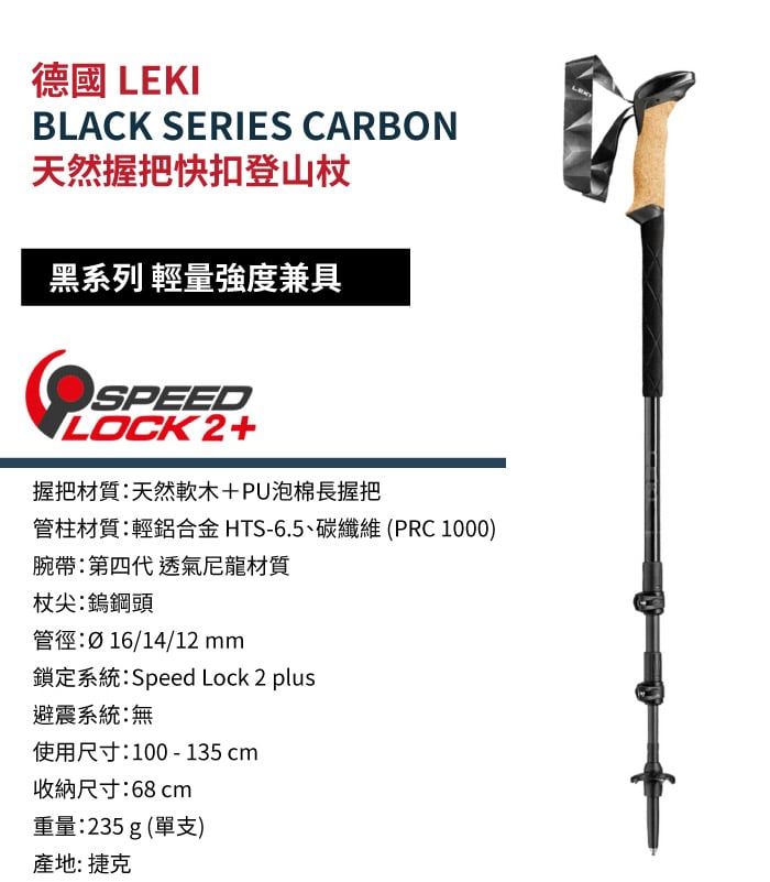 德國 LEKIBLACK SERIES CARBON天然握把快扣登山杖黑系列 輕量強度兼具SPEEDILOCK2+握把材質天然軟木+PU泡棉長握把管柱材質:輕鋁合金HTS-6.5、碳纖維(PRC1000)腕帶:第四代 透氣尼龍材質杖尖:鎢鋼頭管徑:Ø16/14/12 mm鎖定系統:Speed Lock 2 plus避震系統:無使用尺寸:100-135cm收納尺寸:68cm重量:235 g (單支)產地: 捷克