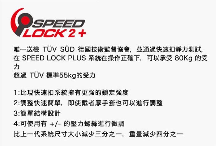 SPEEDILOCK2+唯一送檢 TÜV SÜD 德國技術監督協會,並通過快速扣靜測試,在 SPEED LOCK PLUS 系統在操作正確下,可以承受 80Kg 受力超過 TÜV 標準55kg的受力:比現快速扣系統擁有更強的鎖定強度2:調整快速簡單,即使戴者厚手套也可以進行調整3:簡單結構設計4:可使用有 +/-的螺絲進行微調比上一代系統尺寸大小減少三分之一,重量減少四分之一