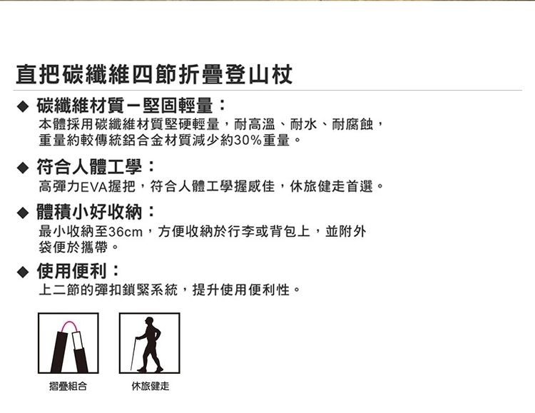 直把碳纖維四節折疊登山杖 碳纖維材質-堅固輕量:本體採用碳纖維材質堅硬輕量,耐高溫、耐水、耐腐蝕,重量約較傳統鋁合金材質減少約30%重量。 符合人體工學:高彈力EVA握把,符合人體工學握感佳,休旅健走首選。 體積小好收納:最小收納至36cm,方便收納於行李或背包上,並附外袋便於攜帶。 使用便利:上二節的彈扣鎖緊系統,提升使用便利性。摺疊組合休旅健走