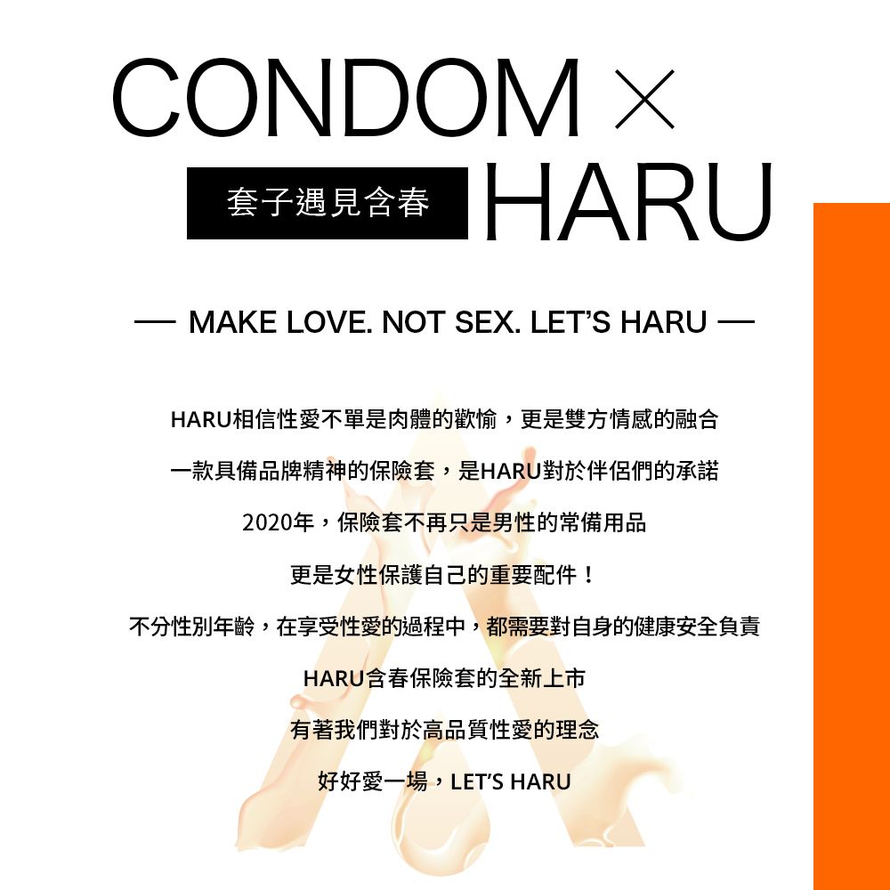 CONDOM 套子遇見含春 HARUMAKE LOVE NOT SEX. LETS HARU.HARU相信性愛不單是肉體的歡愉,更是雙方情感的融合一款具備品牌精神的保險套,是HARU對於伴侶們的承諾2020年,保險套不再只是男性的常備用品更是女性保護自己的重要配件!不分性別年齡,在享受性愛的過程中,都需要對自身的健康安全負責HARU含春保險套的全新上市有著我們對於高品質性愛的理念好好愛一場,LETS HARU