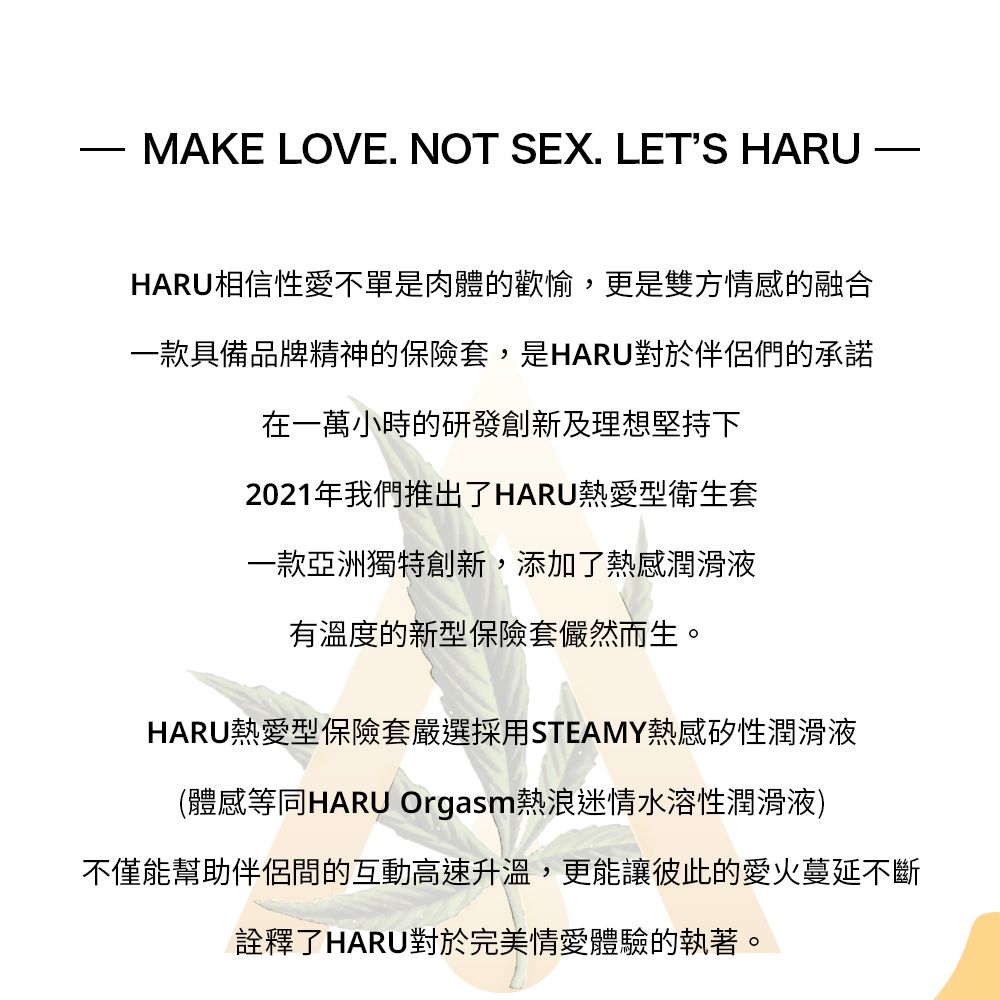 MAKE LOVE. NOT SEX. LETS HARUHARU相信性愛不單是肉體的歡愉,更是雙方情感的融合一款具備品牌精神的保險套,是HARU對於伴侶們的承諾在一萬小時的研發創新及理想堅持下2021年我們推出了HARU熱愛型衛生套一款亞洲獨特創新,添加了熱感潤滑液有溫度的新型保險套儼然而生。HARU熱愛型保險套嚴選採用STEAMY熱感矽性潤滑液(體感等同HARU Orgasm熱浪迷情水溶性潤滑液)不僅能幫助伴侶間的互動高速升溫,更能讓彼此的愛火蔓延不斷詮釋了HARU對於完美情愛體驗的執著。