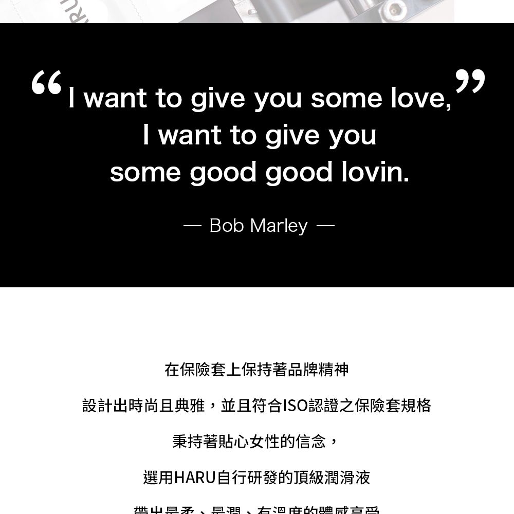 want to give you some love,I want to give yousome good good lovin.Bob Marley在保險套上保持著品牌精神設計出時尚且典雅,並且符合ISO認證之保險套規格秉持著貼心女性信念,選用HARU自行研發的頂級滑液、潤、右泅的