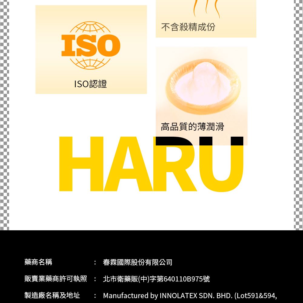 藥商名稱ISO不含殺精成份ISO認證高品質的薄潤滑HARU 春霖國際股份有限公司販賣業藥商許可  北市衛藥販(中)字第640110B975號製造廠名稱及地址: Manufactured by INNOLATEX SDN. BHD. (Lot591&594,