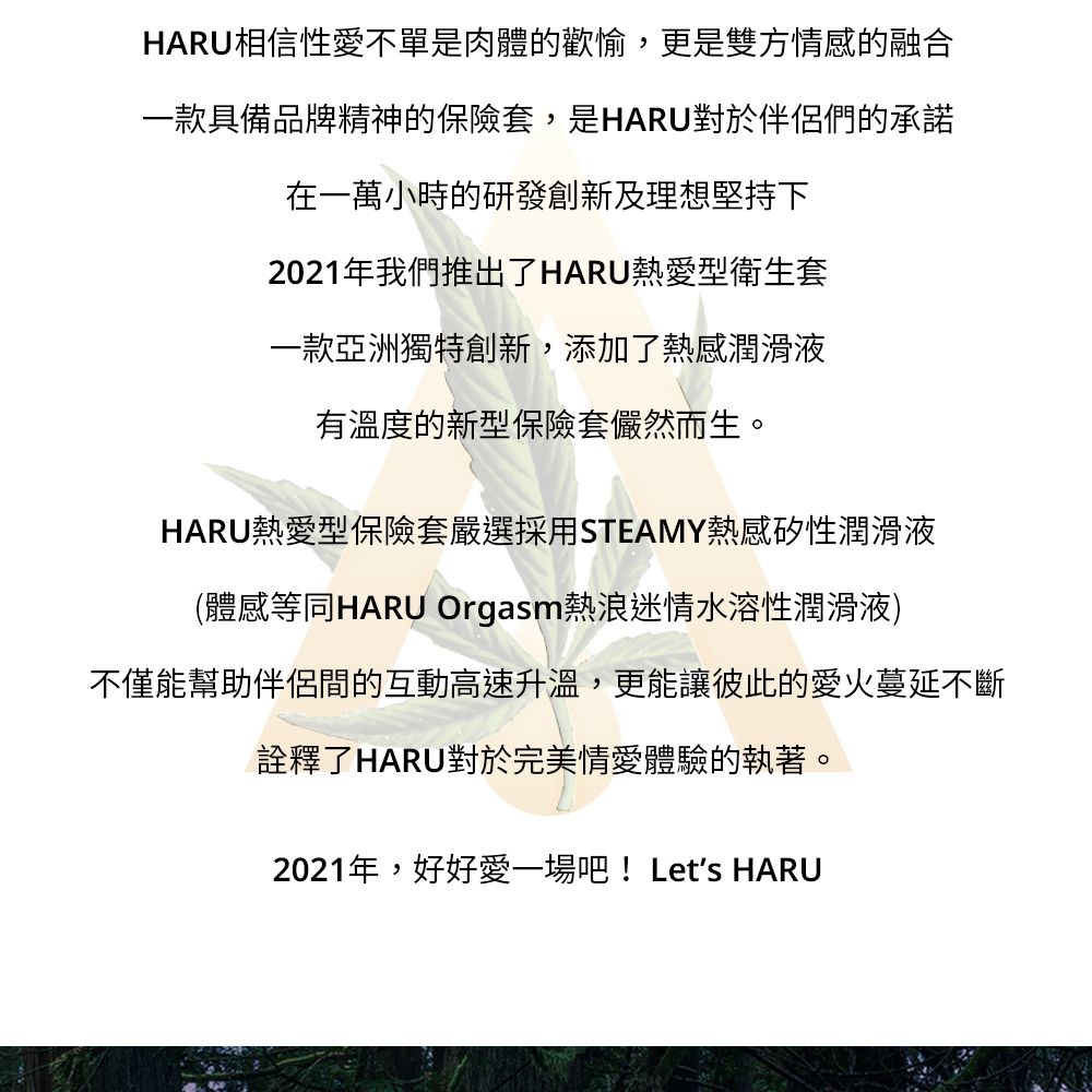 HARU相信性愛不單是肉體的歡愉,更是雙方情感的融合一款具備品牌精神的保險套,是HARU對於伴侶們的承諾在一萬小時的研發創新及理想堅持下2021年我們推出了HARU熱愛型衛生套一款亞洲獨特創新,添加了熱感潤滑液有溫度的新型保險套儼然而生。HARU熱愛型保險套嚴選採用STEAMY熱感矽性潤滑液(體感等同HARU Orgasm熱浪迷情水溶性潤滑液)不僅能幫助伴侶間的互動高速升溫,更能讓彼此的愛火蔓延不斷詮釋了HARU對於完美情愛體驗的執著。2021年,好好愛一場吧!Lets HARU