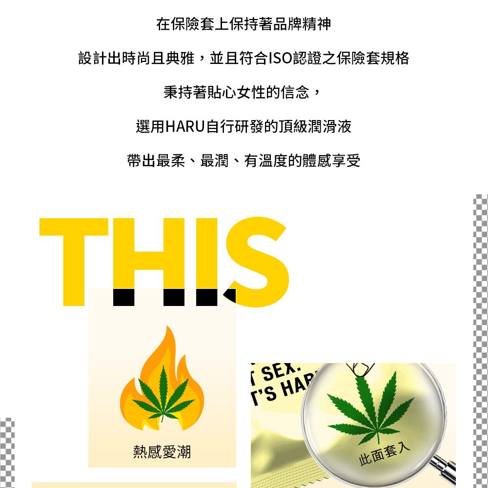 在保險套上保持著品牌精神設計出時尚且典雅,並且符合ISO認證之保險套規格秉持著貼心女性的信念,選用HARU自行研發的頂級潤滑液帶出最柔、最潤、有溫度的體感享受THIS熱感愛潮SEX. 此面套入