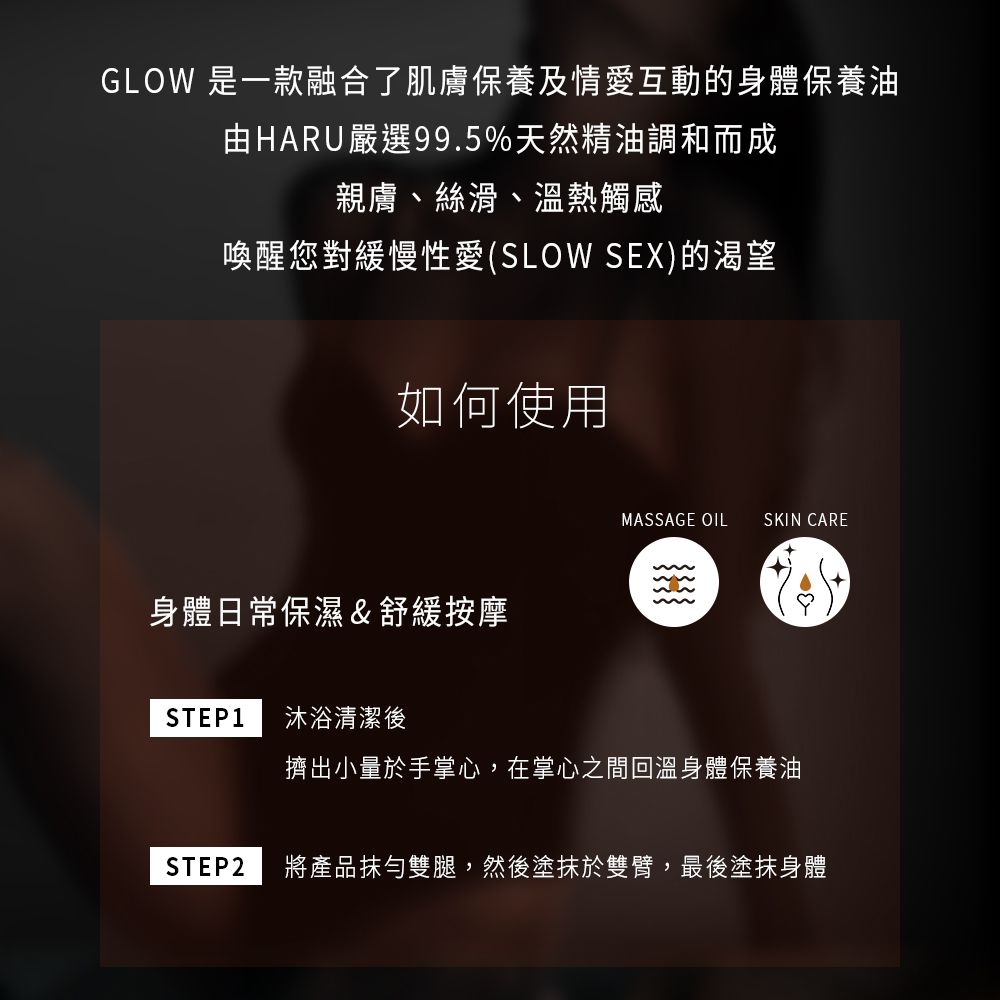 GLOW 是一款融合了肌膚保養及情愛互動的身體保養油由HARU嚴選99.5%天然精油調和而成親膚、絲滑、溫熱觸感喚醒您對緩慢性愛(SLOW SEX)的渴望如何使用身體日常保濕舒緩按摩STEP1 沐浴清潔後MASSAGE OIL SKIN CARE&擠出小量於手掌心,在掌心之間回溫身體保養油STEP2 將產品抹勻雙腿,然後塗抹於雙臂,最後塗抹身體