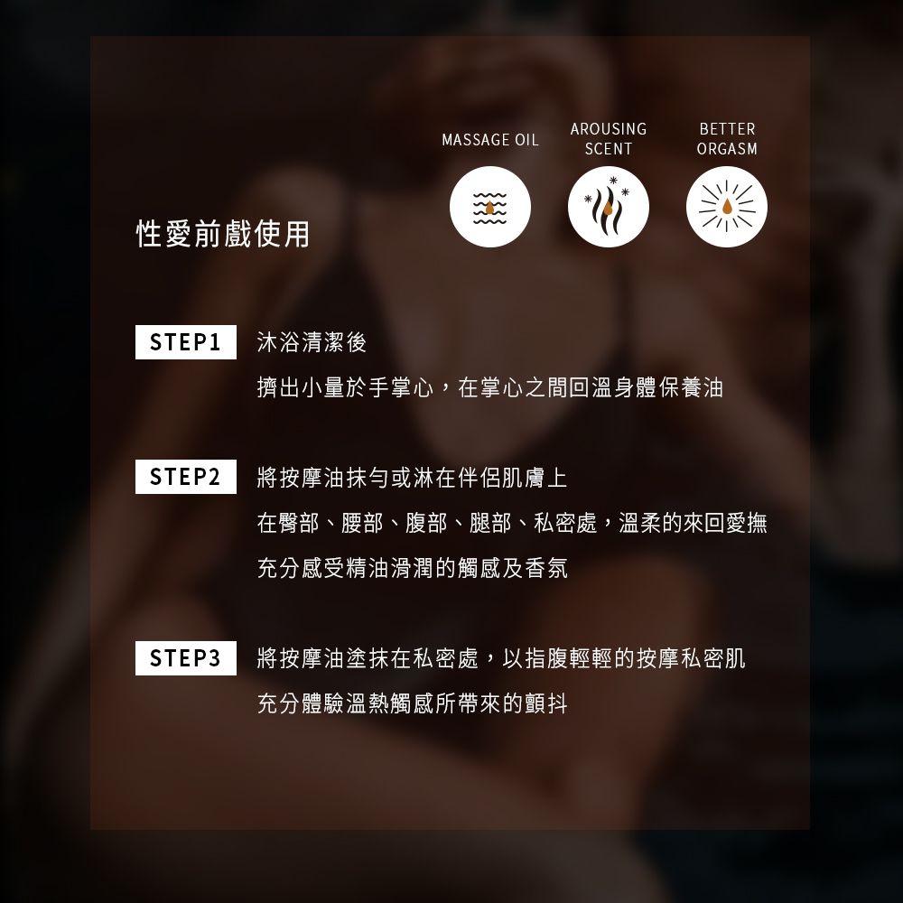 AROUSINGBETTERMASSAGE OILSCENTORGASM性愛前戲使用STEP1 沐浴清潔後擠出小量於手掌心,在掌心之間回溫身體保養油STEP2將按摩油抹勻或淋在伴侶肌膚上在臀部、腰部、腹部、腿部、私密處,溫柔的來回愛撫充分感受精油滑潤的觸感及香氛STEP3將按摩油塗抹在私密處,以指腹輕輕的按摩私密肌充分體驗溫熱觸感所帶來的顫抖