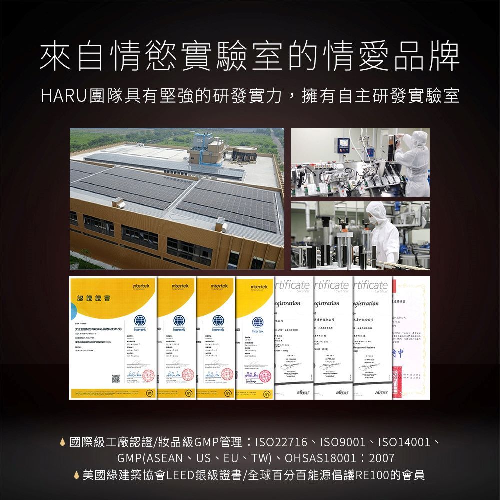 來自情慾實驗室的情愛品牌HARU團隊具有堅強的研發實力,擁有自主研發實驗室認證證書n)rtificate rtificate rtificateegistration egistrationegistration-國際級工廠認證/品級GMP管理:ISO22716、ISO9001、ISO14001、GMP(ASEAN、US、EU、TW)、OHSAS18001:2007美國綠建築協會LEED銀級證書/全球百分百能源倡議RE100的會員