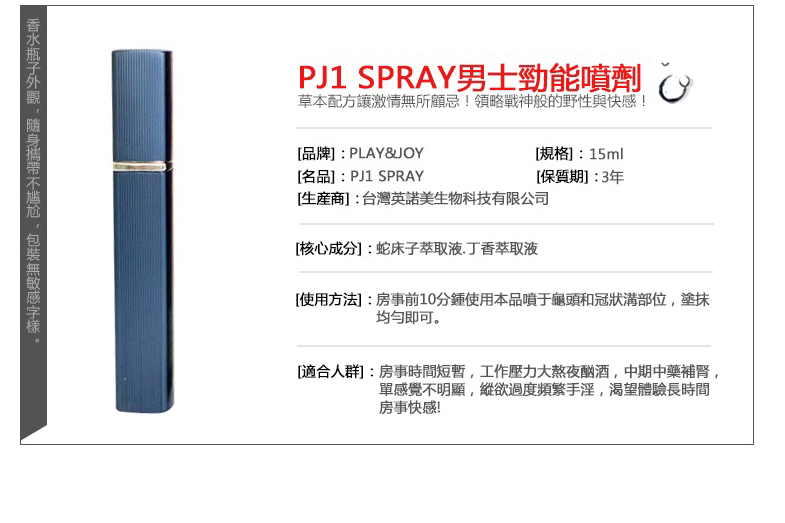 PJ1 SPRAY男士能噴劑草本配方讓激情無所顧忌!領略戰神般的野性與快感![規格]:15ml[品牌]:[名品]:PJ1 SPRAY[保質期]:3年[商]:台灣英諾美生物科技有限公司[核心成分]:蛇床子萃取液丁香萃取液[使用方法]:房事前10分鍾使用本品噴于龜頭和冠狀溝部位塗抹均勻即可。[適合人群:房事時間短暫,工作壓力大熬夜酗酒,中期中藥補腎,單感覺不明顯,縱欲過度頻繁手淫,渴望體驗長時間房事快感!