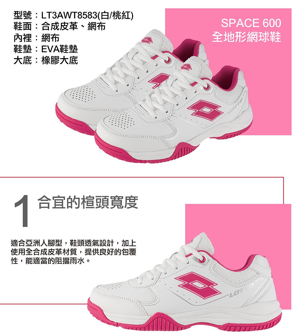 型號:LT3AWT8583(白/桃紅)鞋面:合成皮革、網布內裡:網布鞋墊:EVA鞋墊大底:橡膠大底SPACE 600全地形網球鞋 合宜的楦頭寬度適合亞洲人腳型,鞋頭透氣設計,加上使用全合成皮革材質,提供良好的包覆性,能適當的阻擋雨水。