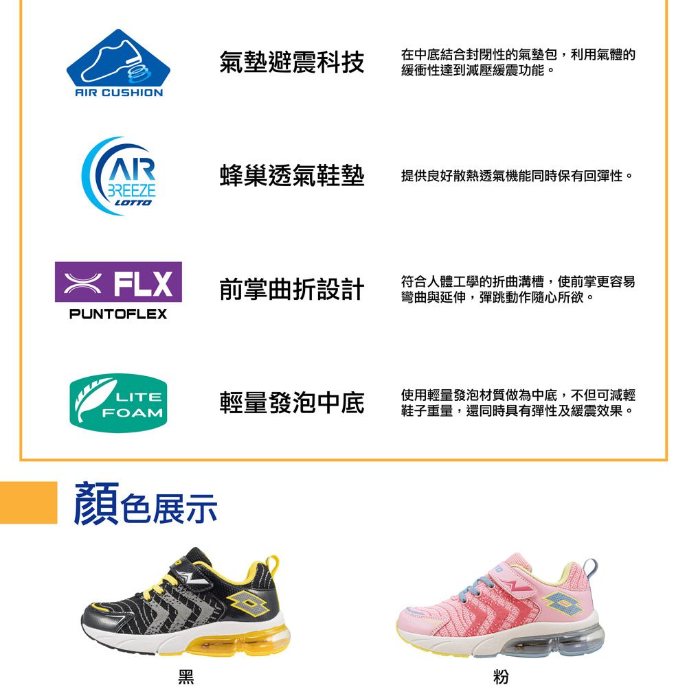 氣墊避震科技在中底結合封閉性的氣墊包,利用氣體的緩衝性達到減壓緩震功能。AIR CUSHIONAR蜂巢透氣鞋墊提供良好散熱透氣機能同時保有回彈性。BREEZELOTTO FLX前掌曲折設計符合人體工學的折曲溝槽,使前掌更容易彎曲與延伸,彈跳動作隨心所欲。PUNTOFLEXLITEFOAM顔色展示輕量發泡中底使用輕量發泡材質做為中底,不但可減輕鞋子重量,還同時具有彈性及緩震效果。黑粉