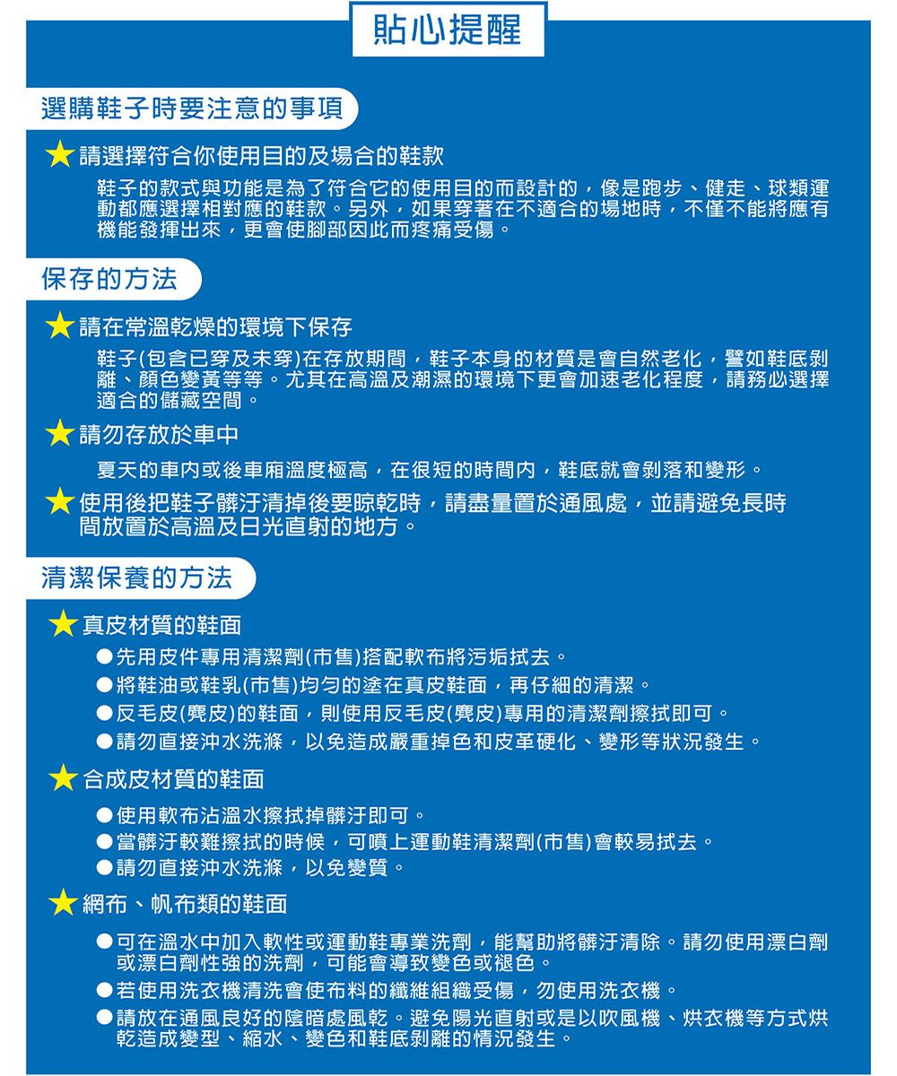 選購鞋子時要注意的事項貼心提醒請選擇符合你使用目的及場合的鞋款鞋子的款式與功能是為了符合它的使用目的而設計的像是跑步、健走、球類運動都應選擇相對應的鞋款另外,如果穿著在不適合的場地時,不僅不能將應有機能發揮出來,更會使腳部因此而疼痛受傷保存的方法請在常溫乾燥的環境下保存鞋子(包含已穿及未穿)在存放期間,鞋子本身的材質是會自然老化,譬如鞋底離、顏色變黃等等。尤其在高溫及潮濕的環境下更會加速老化程度,請務必選擇適合的儲藏空間。請勿存放於車中夏天的車內或後車廂溫度極高,在很短的時間內,鞋底就會剝落和變形。使用後把鞋子髒汙清掉後要晾乾時,請盡量置於通風處,並請避免長時間放置於高溫及日光直射的地方。清潔保養的方法★真皮材質的鞋面先用皮件專用清潔劑(市售)搭配軟布將污垢拭去。將鞋油或鞋乳(市售)均勻的塗在真皮鞋面,再仔細的清潔。反毛皮(麂皮)的鞋面,則使用反毛皮(皮)專用的清潔劑擦拭即可。請勿直接沖水洗滌,以免造成嚴重掉色和皮革硬化、變形等狀況發生。★合成皮材質的鞋面使用軟布沾水擦拭掉髒汙即可。。當髒汙較難擦拭的時候,可噴上運動鞋清潔劑(市售)會較易拭去。▶請勿直接沖水洗滌,以免變質。★網布、帆布類的鞋面可在溫水中加入軟性或運動鞋專業洗劑,能幫助將髒汙清除。請勿使用漂白劑或漂白劑性強的洗劑,可能會導致變色或褪色。▶若使用洗衣機清洗會使布料的纖維組織受傷,勿使用洗衣機。▶請放在通風良好的陰暗處風乾。避免陽光直射或是以吹風機、烘衣機等方式烘乾造成變型、縮水、變色和鞋底剝離的情況發生。