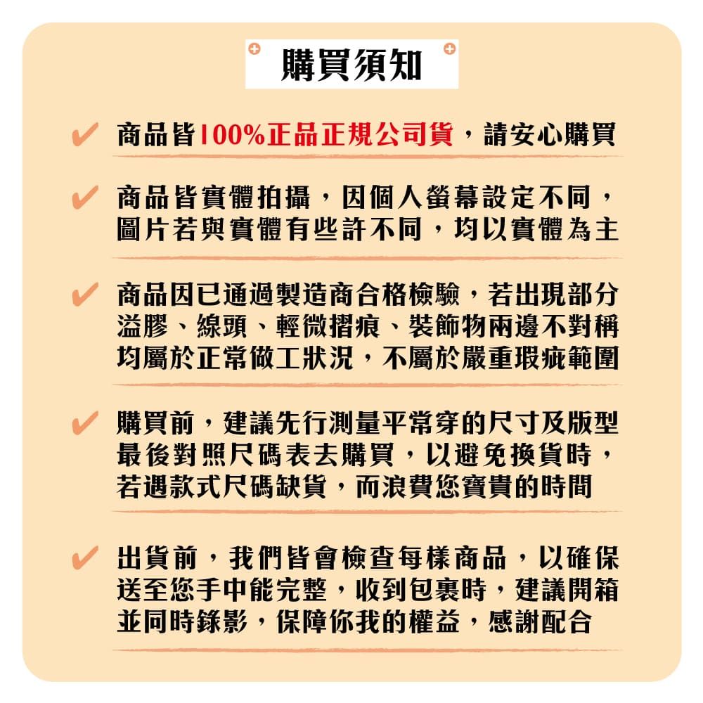 購買須知商品皆100%正品正規公司貨,請安心購買商品皆實體拍攝,因個人螢幕設定不同,圖片若與實體有些許不同,均以實體為主商品因已通過製造商合格檢驗,若出現部分溢膠、線頭、輕微摺痕、物兩邊不對稱均屬於正常做工狀況,不屬於嚴重瑕疵範圍購買前,建議先行測量平常穿的尺寸及版型最後對照尺碼表去購買,以避免換貨時,若遇款式尺碼缺貨,而浪費您寶貴的時間出貨前,我們皆會檢查每樣商品,以確保送至您手中能完整,收到包裹時,建議開箱並同時錄影,保障你我的權益,感謝配合