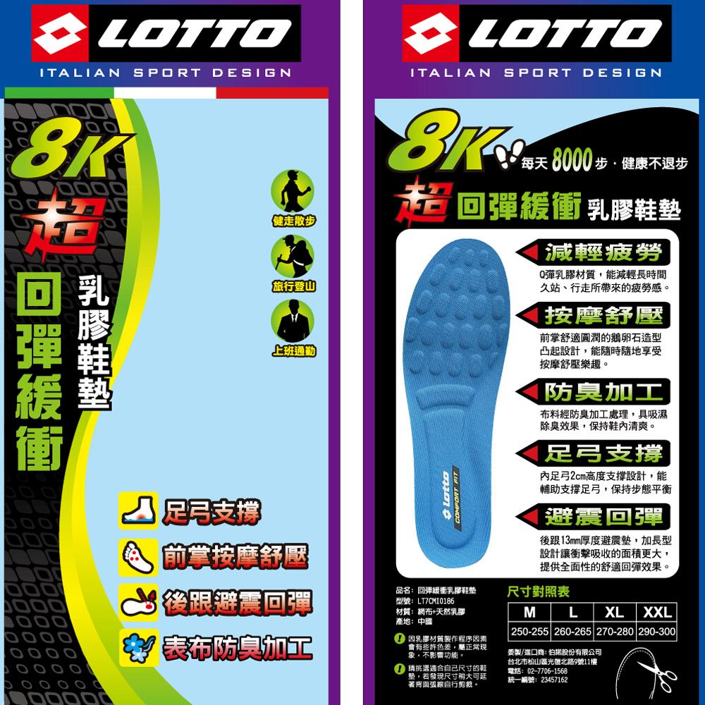 LOTTOITLIAN SPORT DESIGNA LOTTOITALIAN SPORT DESIGN健走散步旅行登山上班通勤每天8000步健康不退步回彈緩衝 乳膠鞋墊 FIT減輕疲勞Q彈乳膠材質能減輕長時間久站、行走所帶來的疲勞感。按摩舒壓前舒適圓潤的鵝卵石造型凸起設計能隨時隨地享受按摩舒壓樂趣。防臭布料經防臭加工處理,具吸濕除臭效果,保持鞋清爽。足弓支撐內足弓2cm高度支撐設計,能輔助支撐足弓,保持步態平衡|避震回彈後跟13mm厚度避震墊,加長型設計讓衝擊吸收的面積更大,提供全面性的舒適回彈效果。足弓支撑前掌按摩舒壓後跟避震回彈表布防臭加工品名回彈衝乳膠鞋墊型號LT材質:布+天然乳膠產地:中國 因乳膠材質製作程序因素會有些許色差,屬正常現象,不影響功能。 適合自己尺寸的鞋,若發現尺寸稍大可延背面弧線自行剪裁。尺寸對照表ML XL XXL250-255 260-265 270-280 290-300製/進口商:股份有限公司台北市松山區光復北路9號11樓:02-7706-1568統一編號:23457162