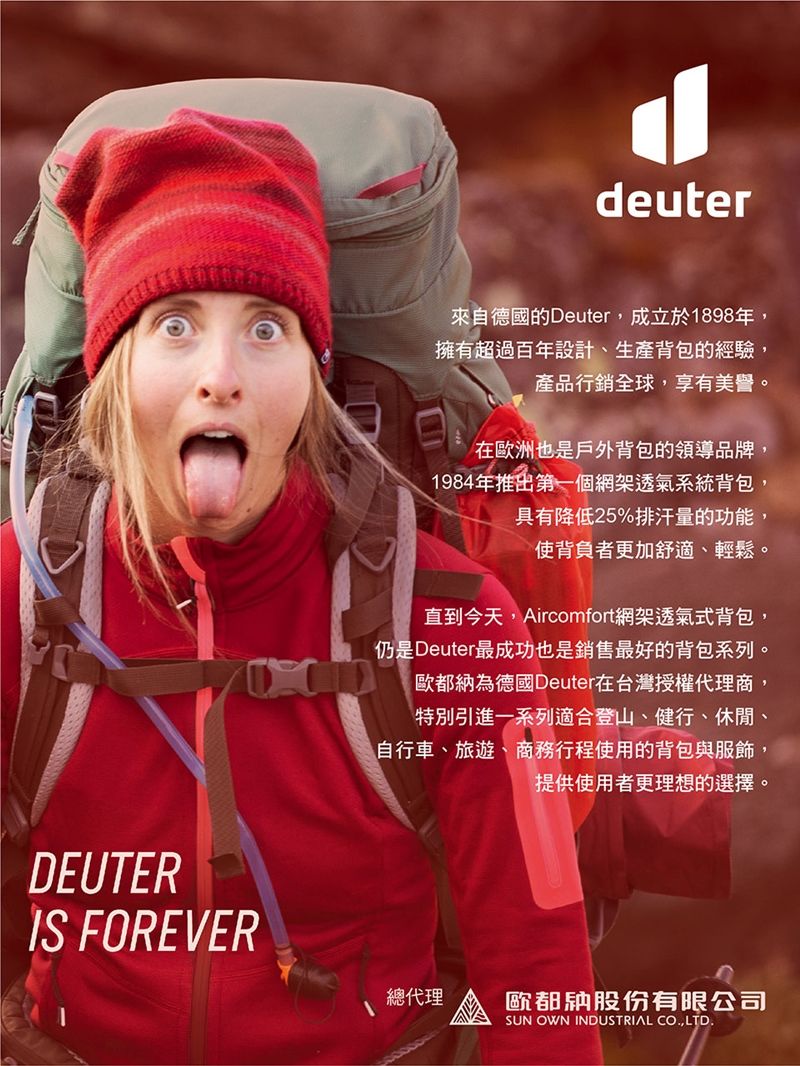 DEUTER FOREVERdeuter來自德國的Deuter成立於1898年擁有超過百年設計、生產背包的經驗,產品行銷全球,享有美譽。在歐洲也是戶外背包的領導品牌,1984年推出第一個網架透氣系統背包,具有降低25%排汗量的功能,使背負者更加舒適、輕鬆。直到今天,Aircomfort網架透氣式背包,仍是Deuter最成功也是銷售最好的背包系列。歐都納為德國Deuter在台灣授權代理商,特別引進一系列適合登山、健行、休閒、自行車、旅遊、商務行程使用的背包與服飾,提供使用者更理想的選擇。總代理歐都納股份有限公司SUN OWN INDUSTRIAL CO,LTD.