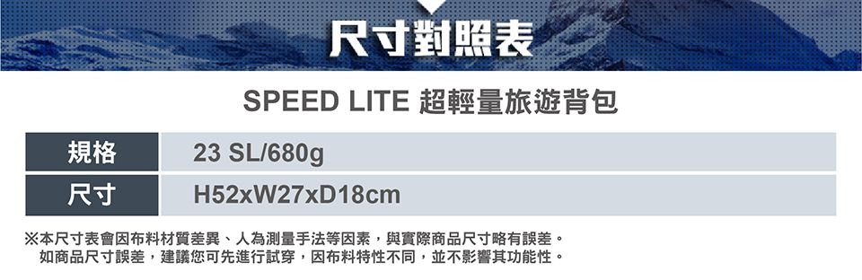 尺寸對照表SPEED LITE 超輕量旅遊背包規格23 SL/680g尺寸H52xW27xD18cm※本尺寸表會因布料材質差異、人為測量手法等因素,與實際商品尺寸略有誤差。如商品尺寸誤差,建議您可先進行試穿,因布料特性不同,並不影響其功能性。