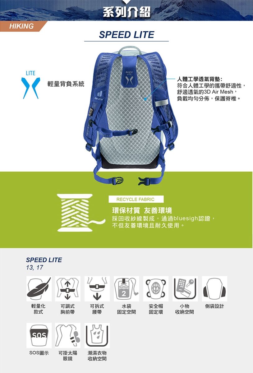 HIKING系列介紹SPEED LITELITE輕量背負系統deuterSPEED LITE13, 17人體工學透氣背:符合人體工學的攜帶舒適性,舒適透氣的3D Air Mesh,負載均勻分佈,保護脊椎。RECYCLE FABRIC環保材質 友善環境採回收紗線製成,通過bluesigh認證,不但友善環境且耐久使用。輕量化款式可調式可拆式水袋安全帽胸前帶腰帶固定空間固定環小物收納空間SOS圖示可掛太陽潮濕衣物眼鏡收納空間側袋設計