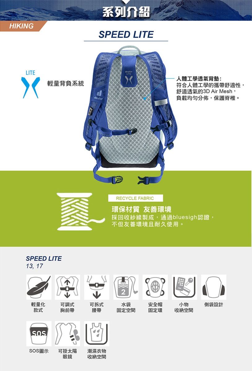 HIKING系列介紹SPEED LITELITE輕量背負系統euterSPEED LITE13, 17d人體工學透氣背符合人體工學的攜帶舒適性,舒適透氣的3D Air Mesh,負載均勻分佈,保護脊椎。RECYCLE FABRIC環保材質 友善環境採回收紗線製成,通過bluesigh認證,不但友善環境且耐久使用。輕量化款式可調式胸前帶可拆式腰帶水袋固定空間安全帽固定環小物收納空間SOS圖示可掛太陽潮濕衣物眼鏡收納空間側袋設計