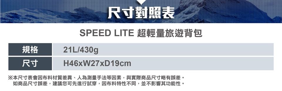 規格尺寸尺寸對照表SPEED LITE 超輕量旅遊背包21L/430gH46xW27x19cm※本尺寸表會因布料材質差異、人為測量手法等因素,與實際商品尺寸略有誤差。如商品尺寸誤差,建議您可先進行試穿,因布料特性不同,並不影響其功能性。