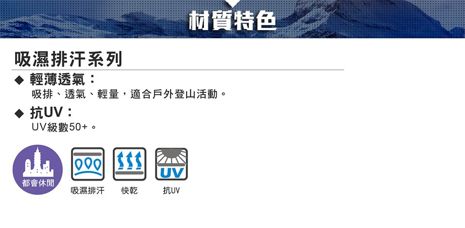 材質特色吸濕排汗系列輕薄透氣:吸排、透氣、輕量,適合戶外登山活動。抗UV:UV級數50+。 UV都會休閒吸濕排汗 快乾抗UV