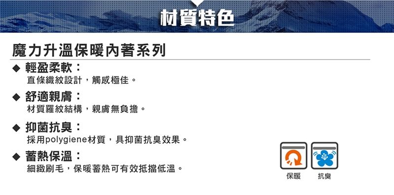 魔力升溫保暖著系列輕盈柔軟:直條織紋設計,觸感極佳。 舒適親膚:材質羅紋結構,親膚無負擔。抑菌抗臭:材質特色採用polygiene材質,具抑菌抗臭效果。 蓄熱保溫:細緻刷毛,保暖蓄熱可有效抵擋低溫。保暖抗臭