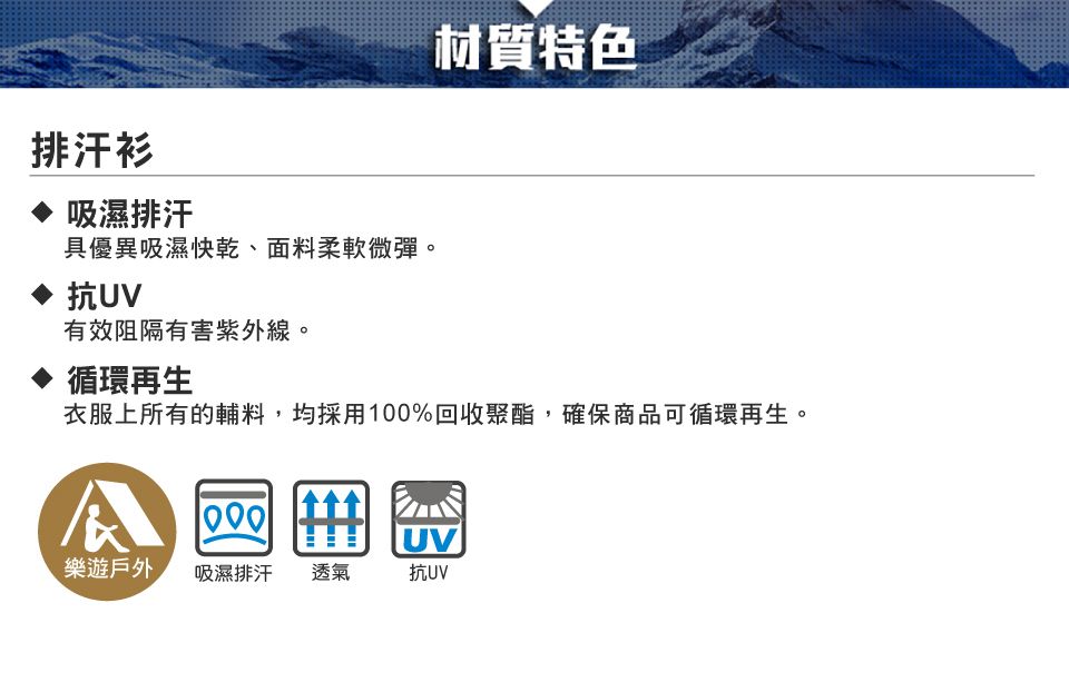 材質特色排汗衫吸濕排汗具優異吸濕快乾、面料柔軟微彈。抗UV有效阻隔有害紫外線。循環再生衣服上所有的輔料,均採用100%回收聚酯,確保商品可循環再生。UV樂遊戶外吸濕排汗 透氣抗UV