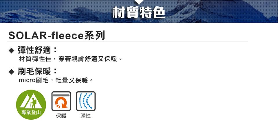 材質特色SOLAR-fleece系列 彈性舒適:材質彈性佳,穿著親膚舒適又保暖。刷毛保暖:micro刷毛,輕量又保暖。專業登山保暖彈性