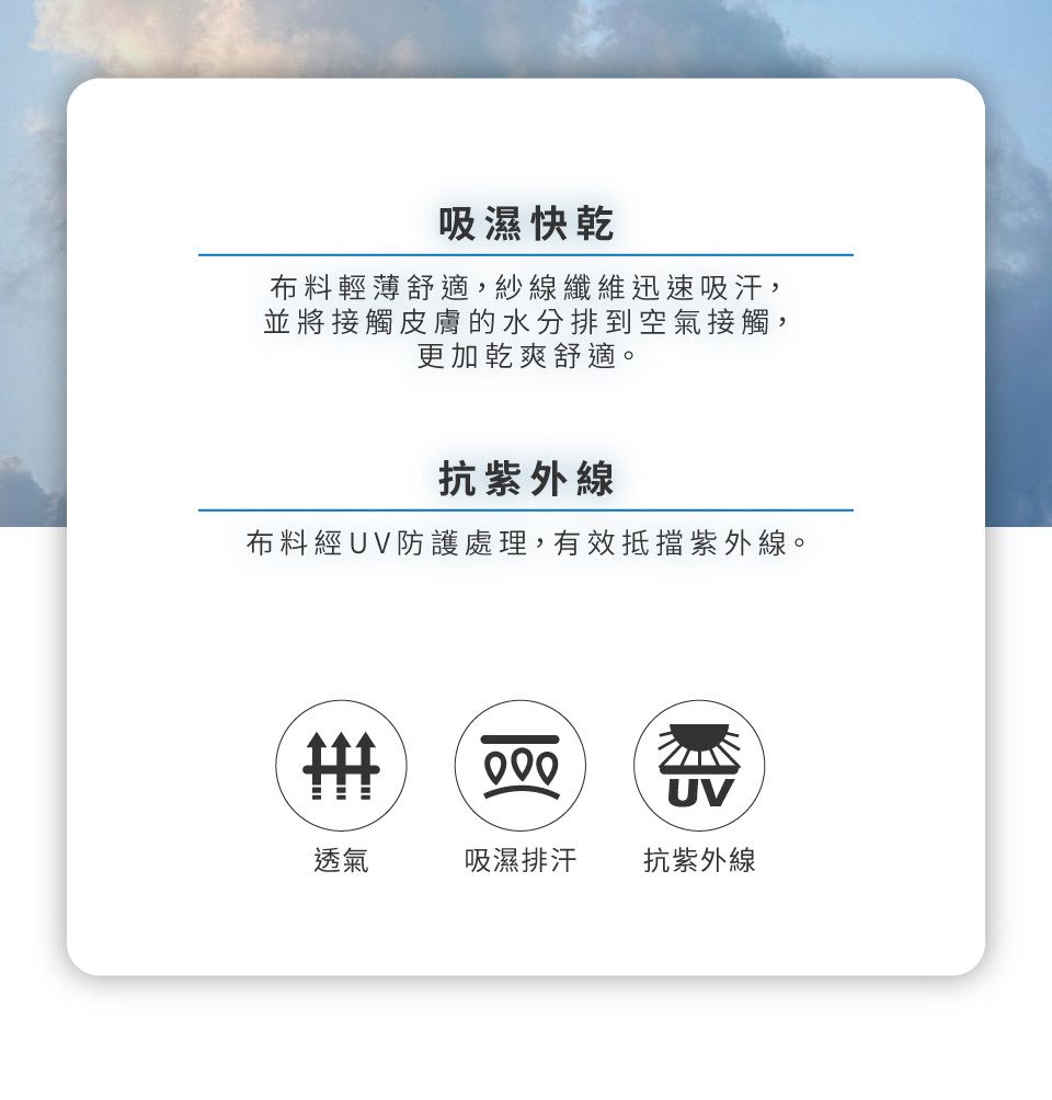 吸濕快乾布料輕薄舒適,紗線纖維迅速吸汗,並將接觸皮膚的水分排到空氣接觸,更加乾爽舒適。抗紫外線布料經UV防護處理,有效抵擋紫外線。UV透氣吸濕排汗 抗紫外線